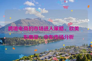 跨境電商的市場進入策略，歐美、東南亞、中東市場分析
