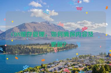 CDN緩存管理，如何確保內(nèi)容及時(shí)更新？