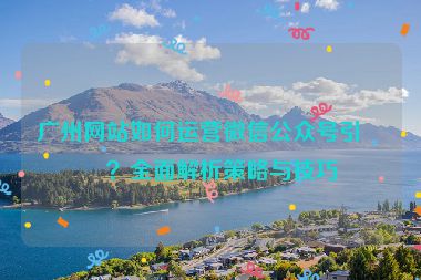 廣州網(wǎng)站如何運(yùn)營(yíng)微信公眾號(hào)引流？全面解析策略與技巧