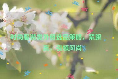 時尚服裝類外貿(mào)選品策略，緊跟潮流，引領(lǐng)風(fēng)尚