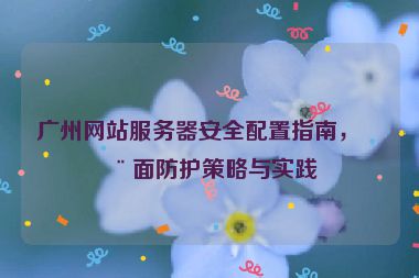 廣州網(wǎng)站服務器安全配置指南，全面防護策略與實踐