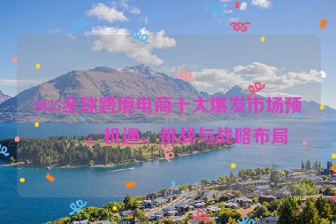 2025全球跨境電商十大爆發(fā)市場(chǎng)預(yù)測(cè)，機(jī)遇、挑戰(zhàn)與戰(zhàn)略布局