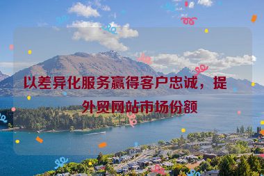 以差異化服務(wù)贏得客戶忠誠，提升外貿(mào)網(wǎng)站市場份額