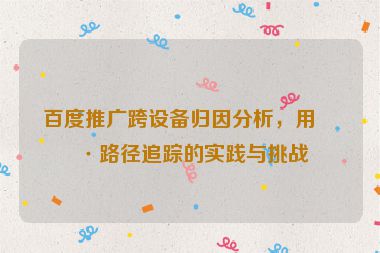 百度推廣跨設(shè)備歸因分析，用戶路徑追蹤的實(shí)踐與挑戰(zhàn)